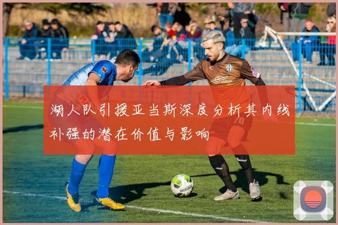 湖人队引援亚当斯深度分析其内线补强的潜在价值与影响